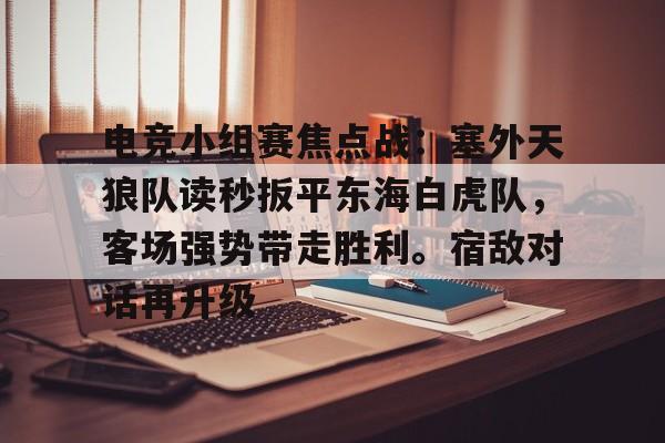 华体会正版下载关于电竞小组赛焦点战：塞外天狼队读秒扳平东海白虎队，客场强势带走胜利。宿敌对话再升级的信息